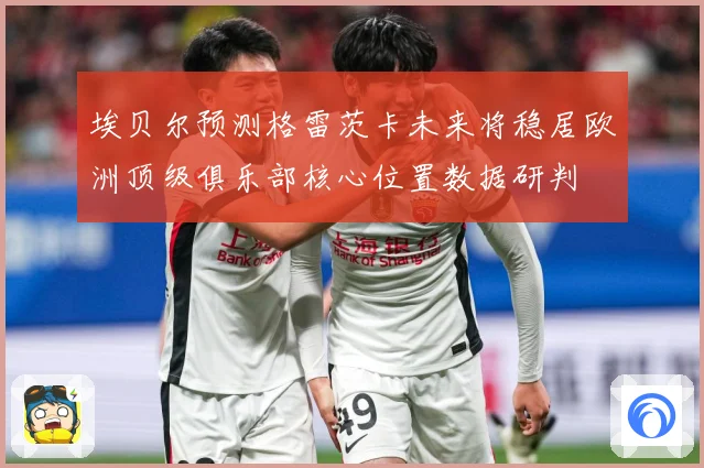 埃贝尔预测格雷茨卡未来将稳居欧洲顶级俱乐部核心位置数据研判