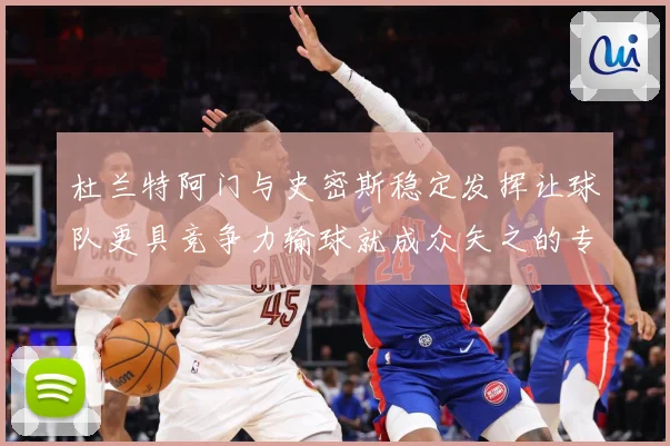 杜兰特阿门与史密斯稳定发挥让球队更具竞争力输球就成众矢之的专题观察