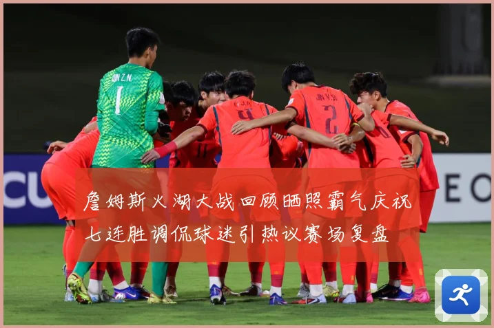 詹姆斯火湖大战回顾晒照霸气庆祝七连胜调侃球迷引热议赛场复盘