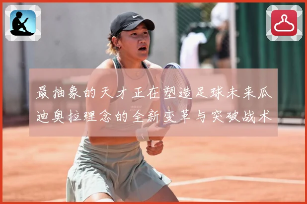 最抽象的天才正在塑造足球未来瓜迪奥拉理念的全新变革与突破战术观察