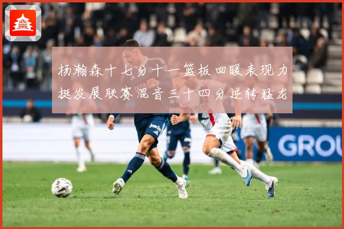 杨瀚森十七分十一篮板回暖表现力挺发展联赛混音三十四分逆转猛龙失赛场复盘