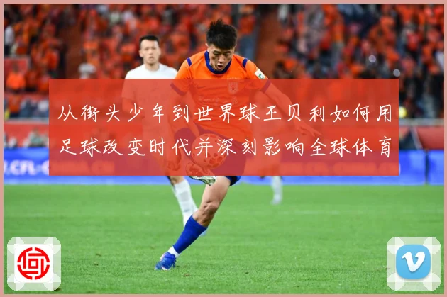从街头少年到世界球王贝利如何用足球改变时代并深刻影响全球体育发展历程解析
