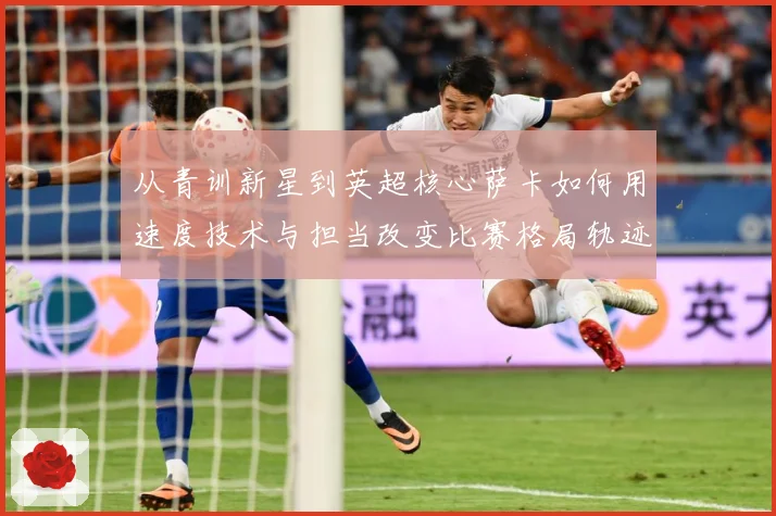 从青训新星到英超核心萨卡如何用速度技术与担当改变比赛格局轨迹解析