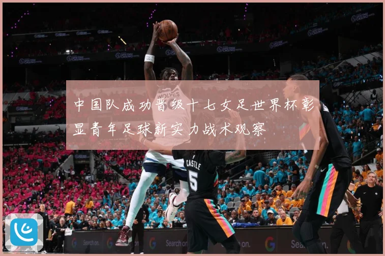中国队成功晋级十七女足世界杯彰显青年足球新实力战术观察