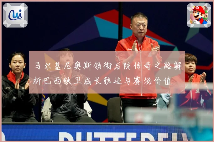 马尔基尼奥斯领衔后防传奇之路解析巴西铁卫成长轨迹与赛场价值