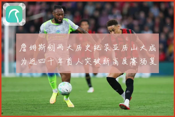 詹姆斯创两大历史纪录亚历山大成为近四十年首人突破新高度赛场复盘