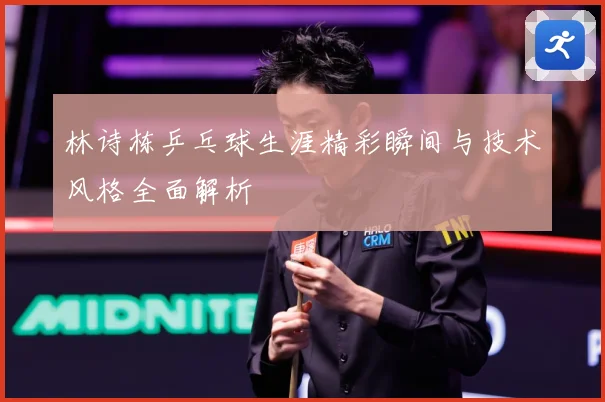 林诗栋乒乓球生涯精彩瞬间与技术风格全面解析