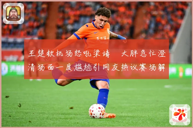 王楚钦机场怒吼梁靖崑大胖急忙澄清场面一度尴尬引网友热议赛场解读