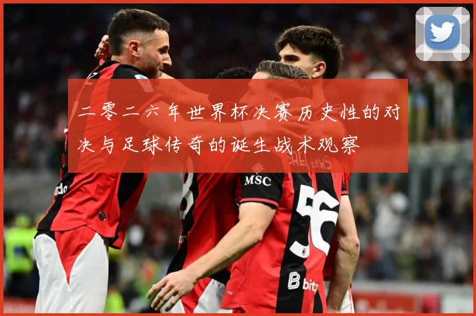 二零二六年世界杯决赛历史性的对决与足球传奇的诞生战术观察
