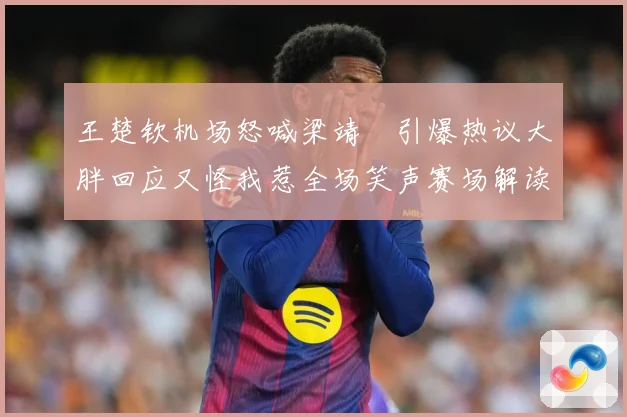 王楚钦机场怒喊梁靖崑引爆热议大胖回应又怪我惹全场笑声赛场解读