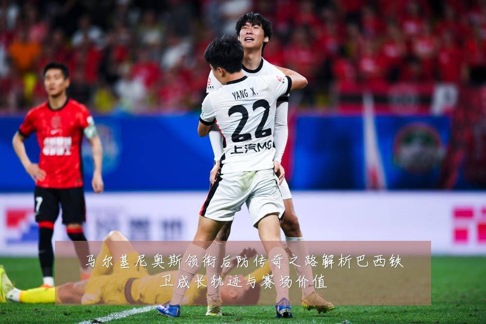 马尔基尼奥斯领衔后防传奇之路解析巴西铁卫成长轨迹与赛场价值