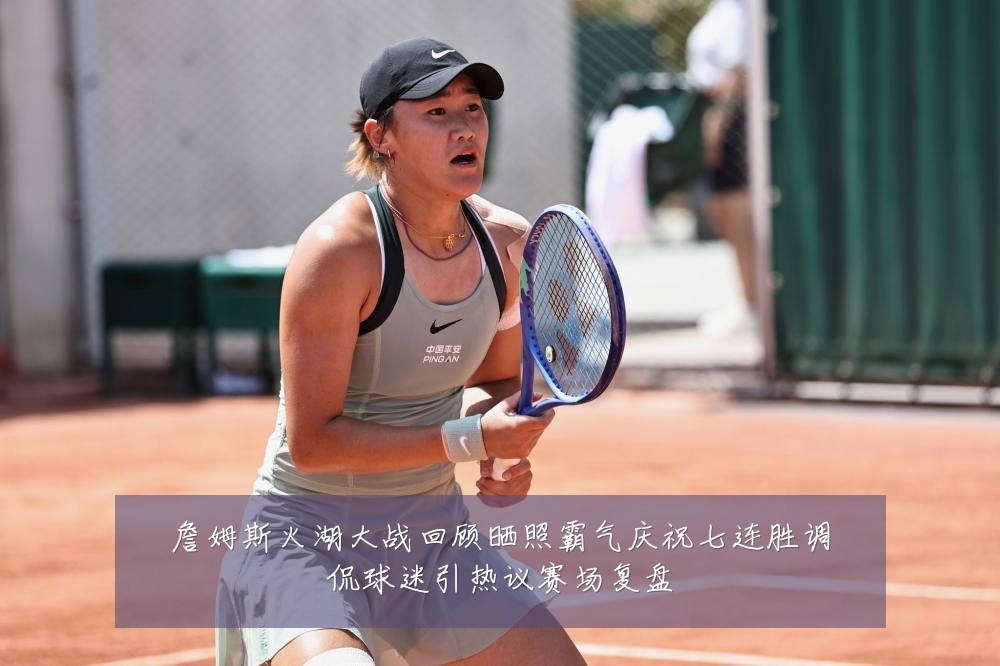 詹姆斯火湖大战回顾晒照霸气庆祝七连胜调侃球迷引热议赛场复盘