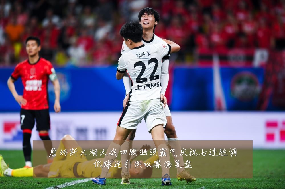 詹姆斯火湖大战回顾晒照霸气庆祝七连胜调侃球迷引热议赛场复盘
